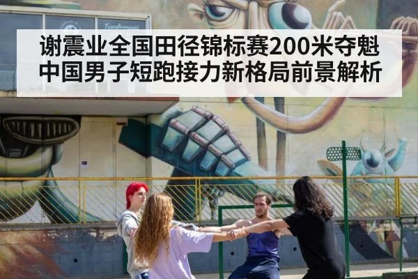 谢震业全国田径锦标赛200米夺魁 中国男子短跑接力新格局前景解析